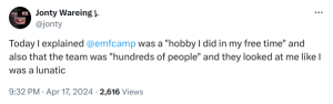Screenshot of a scial media post from "Jonty Wareing" saying "Today I explained @emfcamp was a "hobby I did in my free time" and also that the team was "hundreds of people" and they looked at me like I was a lunatic"